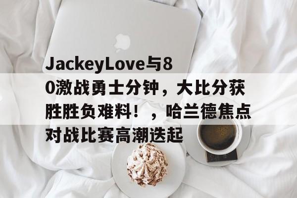ayx-包含JackeyLove与80激战勇士分钟，大比分获胜胜负难料！，哈兰德焦点对战比赛高潮迭起的词条