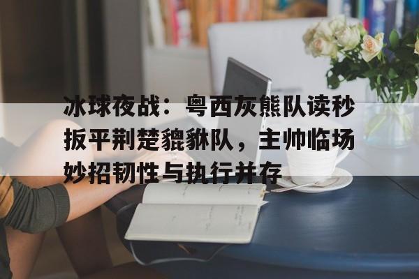 爱游戏中国-关于冰球夜战：粤西灰熊队读秒扳平荆楚貔貅队，主帅临场妙招韧性与执行并存的信息